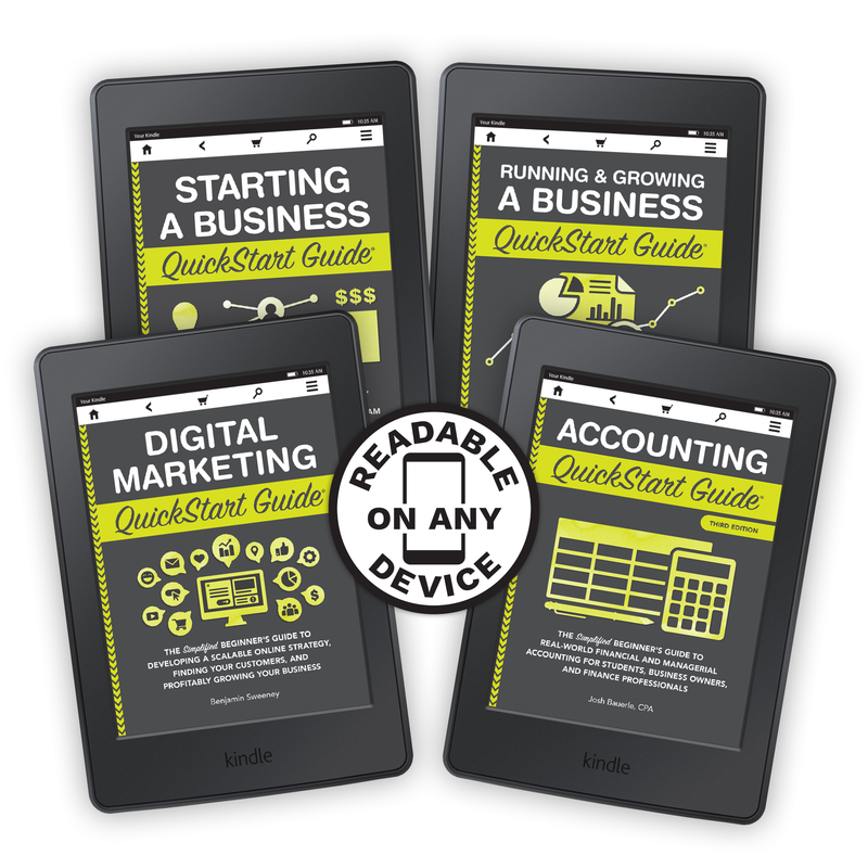 Accounting QuickStart Guide by Josh Bauerle ISBN 978-1-945051-49-4 Digital Marketing QuickStart Guide by Benjamin Sweeney ISBN 978-1-945051-46-3 Running & Growing a Business QuickStart Guide by Ken Colwell PhD MBA ISBN 978-1-63610-066-1 Starting a Business QuickStart Guide by Ken Colwell, MBA, PhD ISBN 978-1-945051-57-9 in ebook format 